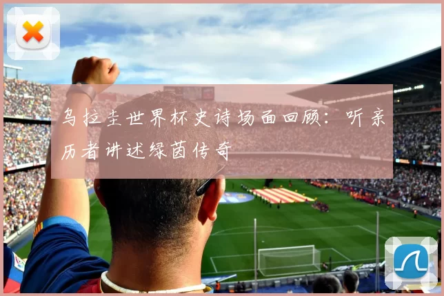 乌拉圭世界杯史诗场面回顾:听亲历者讲述绿茵传奇