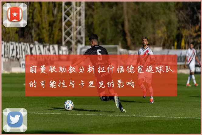 前曼联助教分析拉什福德重返球队的可能性与卡里克的影响