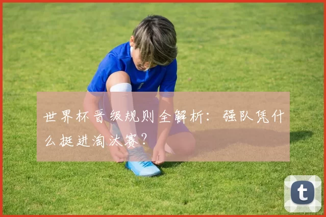 世界杯晋级规则全解析:强队凭什么挺进淘汰赛?