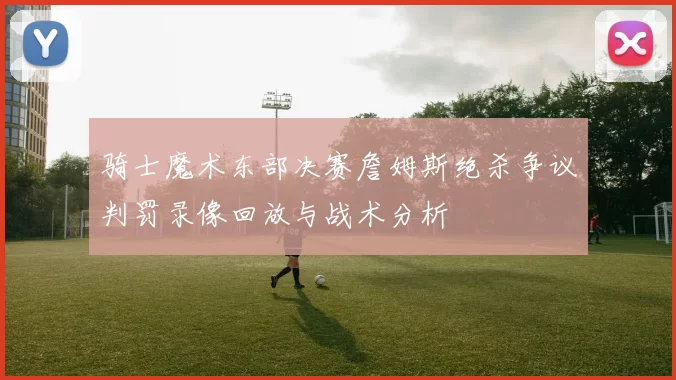 骑士魔术东部决赛詹姆斯绝杀争议判罚录像回放与战术分析