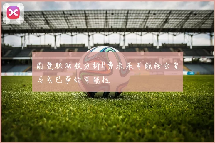 前曼联助教分析B费未来可能转会皇马或巴萨的可能性
