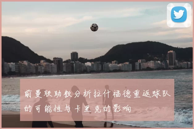 前曼联助教分析拉什福德重返球队的可能性与卡里克的影响