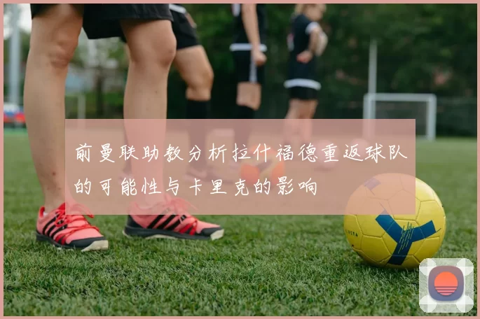 前曼联助教分析拉什福德重返球队的可能性与卡里克的影响