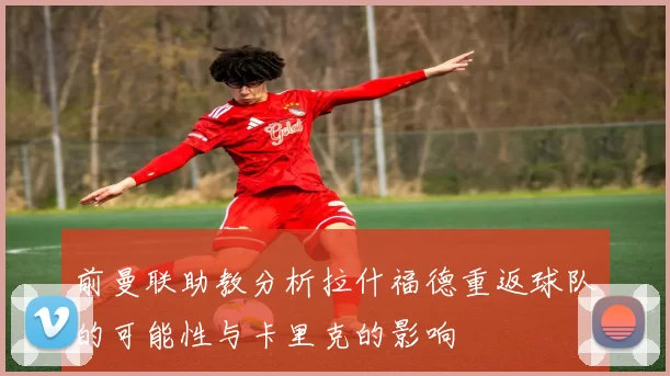 前曼联助教分析拉什福德重返球队的可能性与卡里克的影响