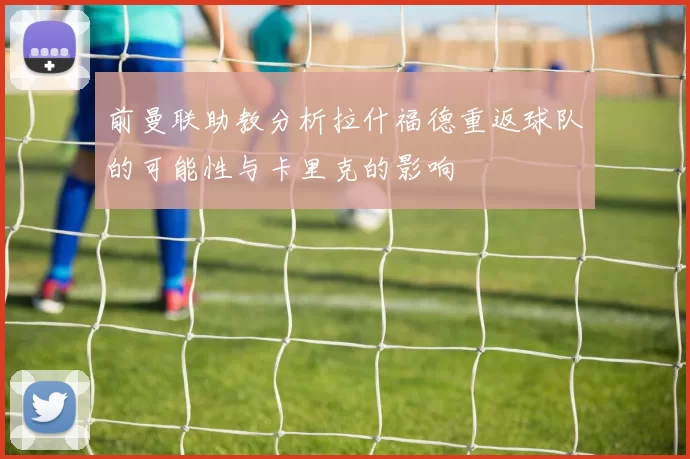 前曼联助教分析拉什福德重返球队的可能性与卡里克的影响