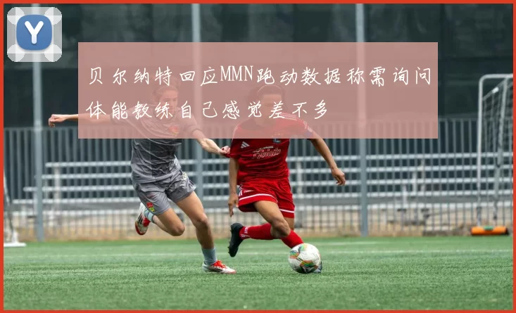 贝尔纳特回应MMN跑动数据称需询问体能教练自己感觉差不多