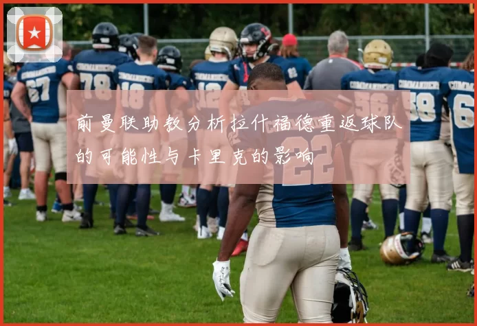 前曼联助教分析拉什福德重返球队的可能性与卡里克的影响