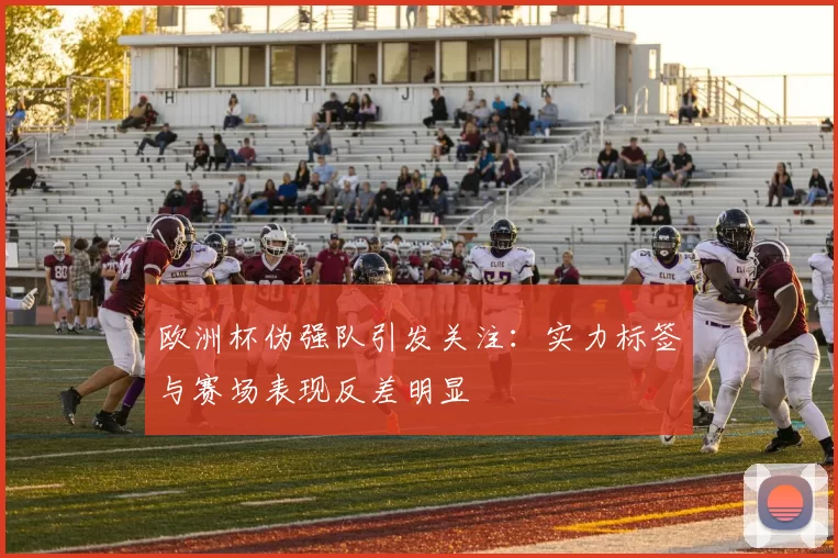 欧洲杯伪强队引发关注:实力标签与赛场表现反差明显