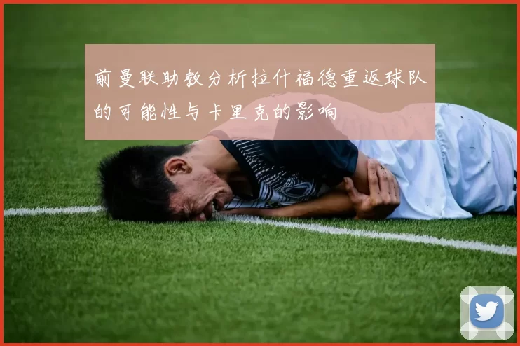 前曼联助教分析拉什福德重返球队的可能性与卡里克的影响