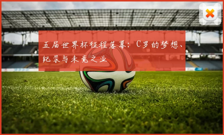 五届世界杯征程落幕:C罗的梦想、纪录与未竟之业