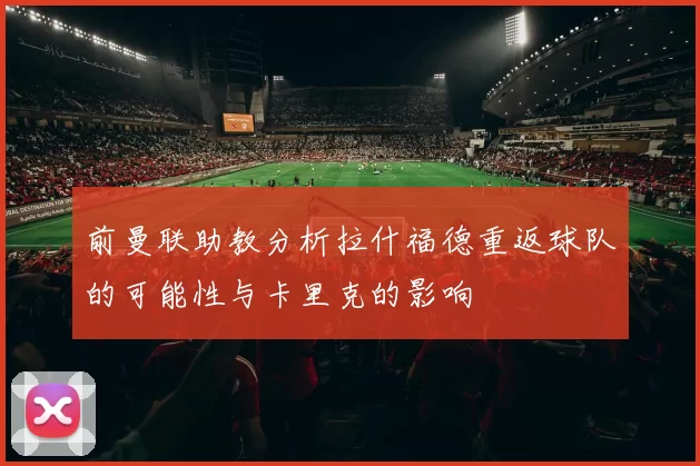 前曼联助教分析拉什福德重返球队的可能性与卡里克的影响