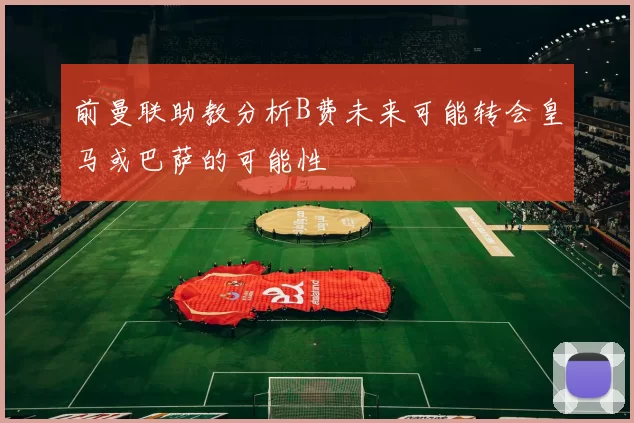 前曼联助教分析B费未来可能转会皇马或巴萨的可能性