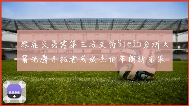 绿鹿交易需第三方支持Stein分析火箭老鹰开拓者或成杰伦布朗新东家