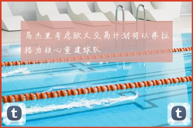 乌杰里考虑欧文交易计划将以弗拉格为核心重建球队