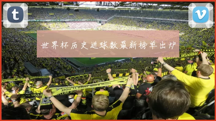 世界杯历史进球数最新榜单出炉