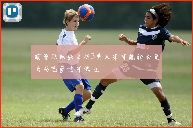 前曼联助教分析B费未来可能转会皇马或巴萨的可能性