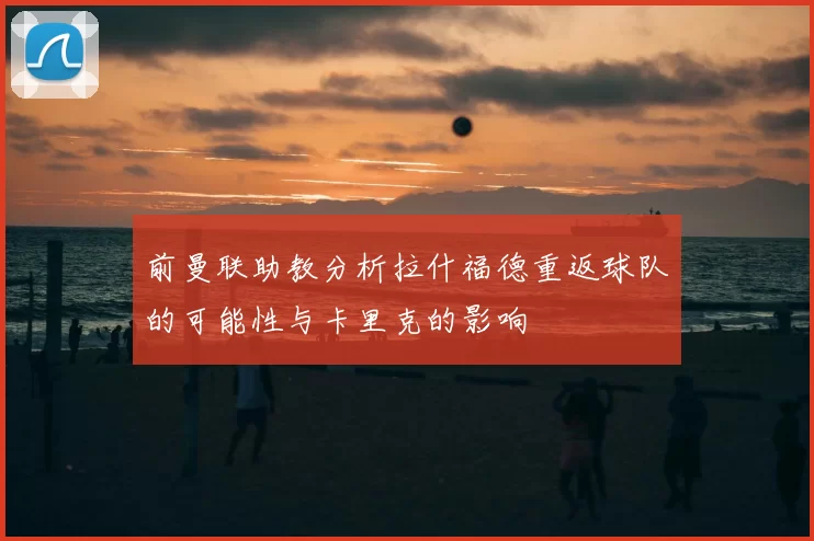 前曼联助教分析拉什福德重返球队的可能性与卡里克的影响