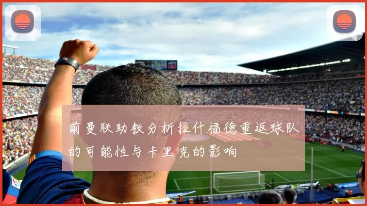 前曼联助教分析拉什福德重返球队的可能性与卡里克的影响