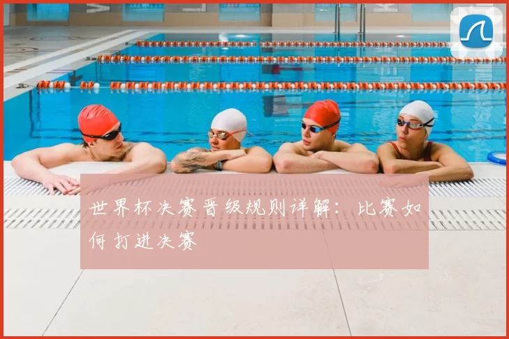 世界杯决赛晋级规则详解：比赛如何打进决赛