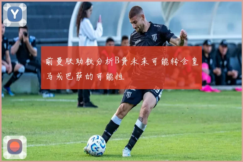 前曼联助教分析B费未来可能转会皇马或巴萨的可能性