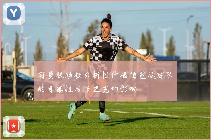 前曼联助教分析拉什福德重返球队的可能性与卡里克的影响