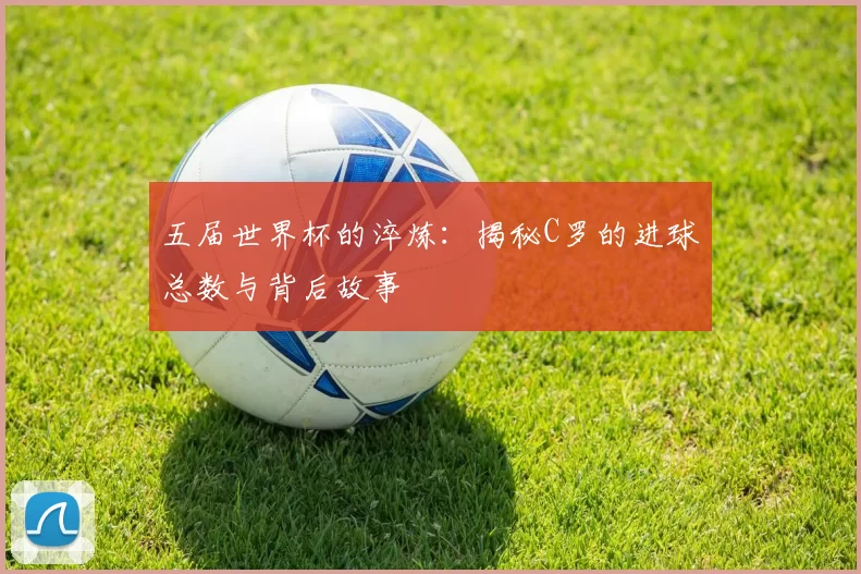 五届世界杯的淬炼：揭秘C罗的进球总数与背后故事