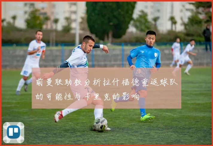 前曼联助教分析拉什福德重返球队的可能性与卡里克的影响
