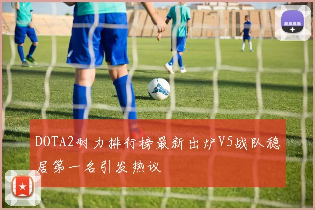 DOTA2耐力排行榜最新出炉V5战队稳居第一名引发热议