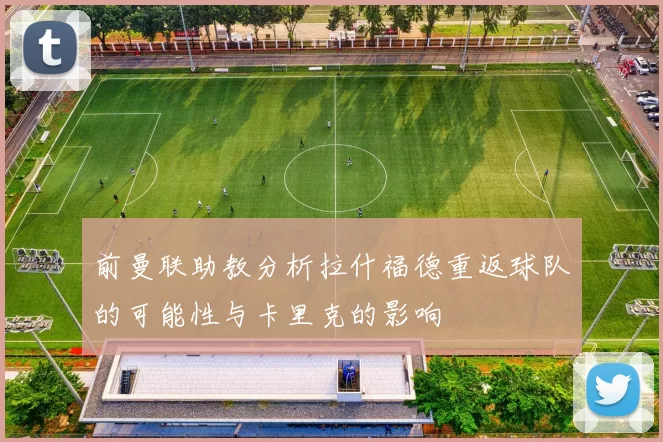 前曼联助教分析拉什福德重返球队的可能性与卡里克的影响