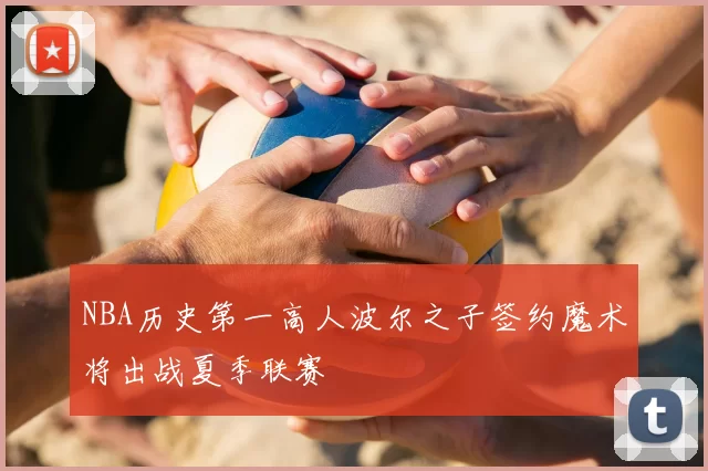 NBA历史第一高人波尔之子签约魔术将出战夏季联赛