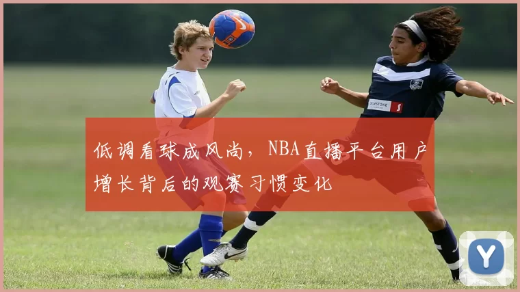 低调看球成风尚，NBA直播平台用户增长背后的观赛习惯变化