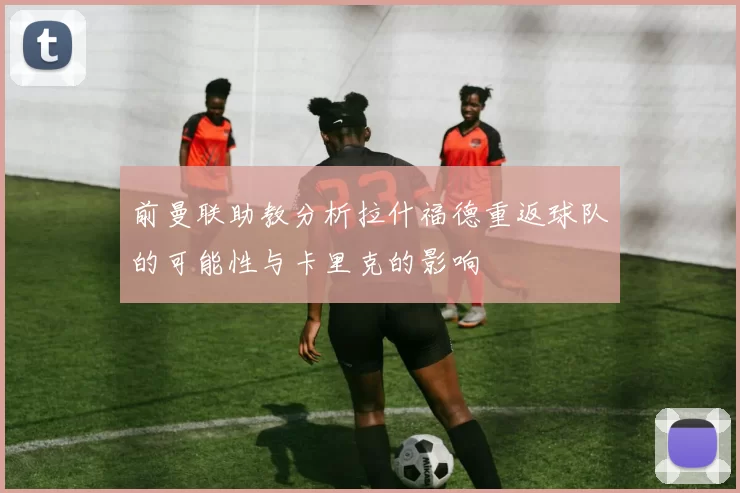前曼联助教分析拉什福德重返球队的可能性与卡里克的影响