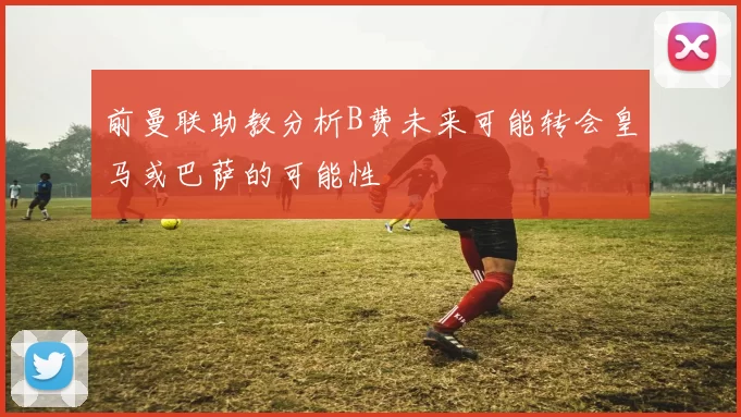 前曼联助教分析B费未来可能转会皇马或巴萨的可能性
