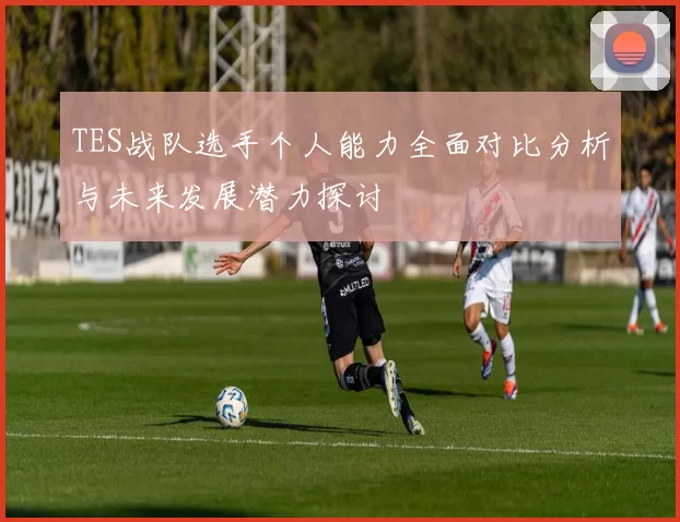 TES战队选手个人能力全面对比分析与未来发展潜力探讨