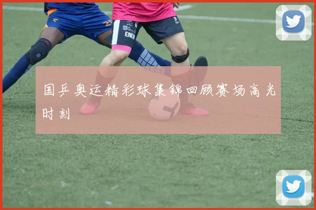 国乒奥运精彩球集锦回顾赛场高光时刻