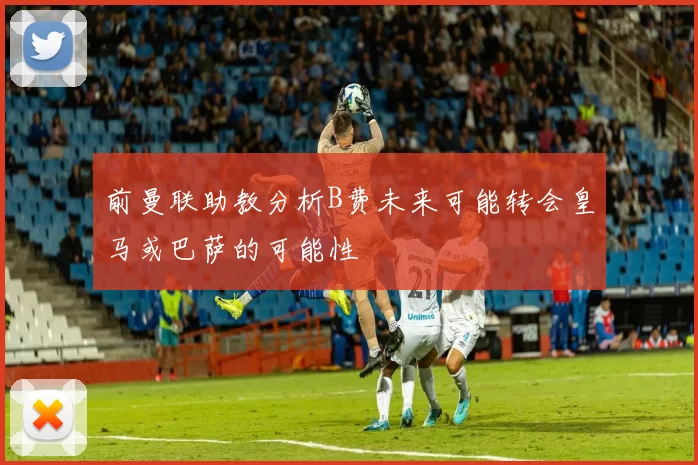前曼联助教分析B费未来可能转会皇马或巴萨的可能性