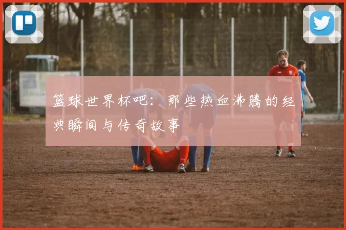 篮球世界杯吧:那些热血沸腾的经典瞬间与传奇故事