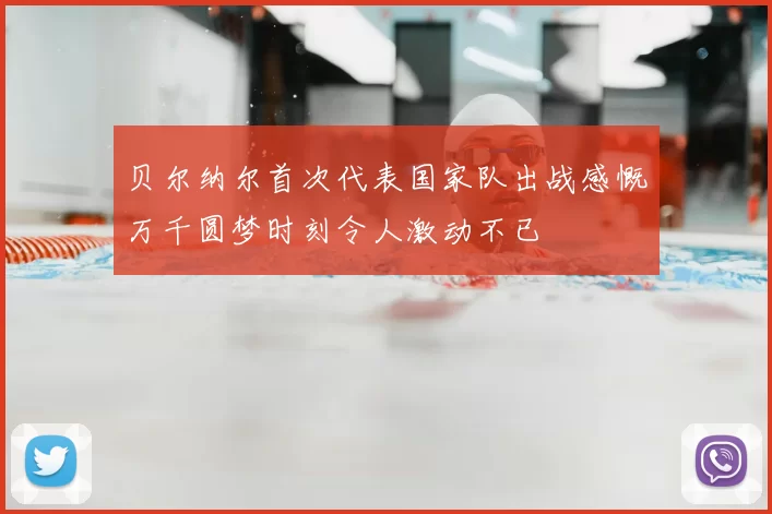 贝尔纳尔首次代表国家队出战感慨万千圆梦时刻令人激动不已