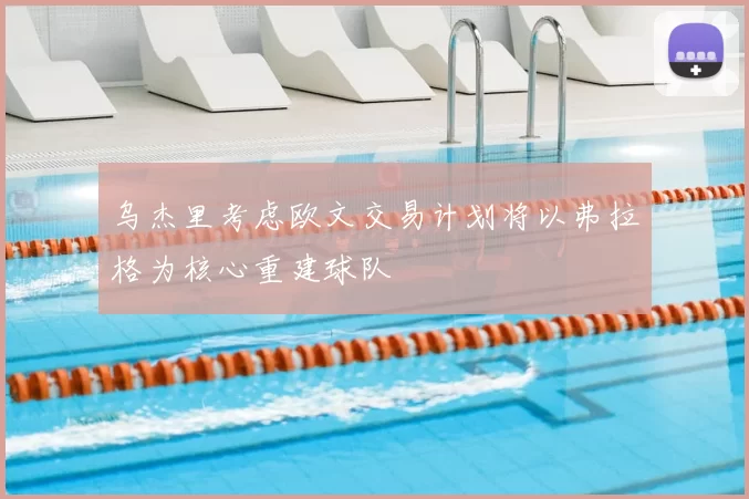 乌杰里考虑欧文交易计划将以弗拉格为核心重建球队