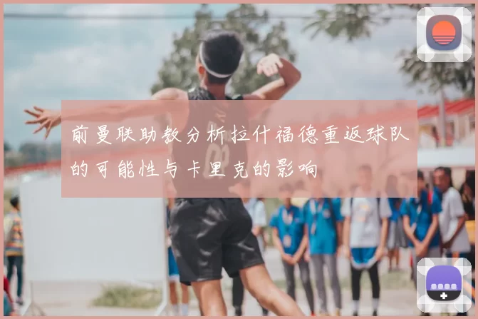 前曼联助教分析拉什福德重返球队的可能性与卡里克的影响