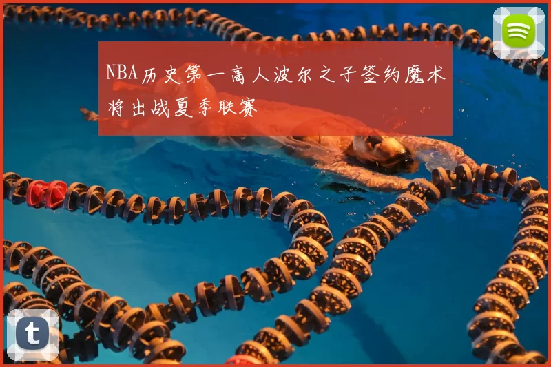NBA历史第一高人波尔之子签约魔术将出战夏季联赛