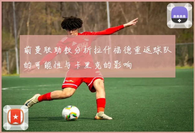 前曼联助教分析拉什福德重返球队的可能性与卡里克的影响