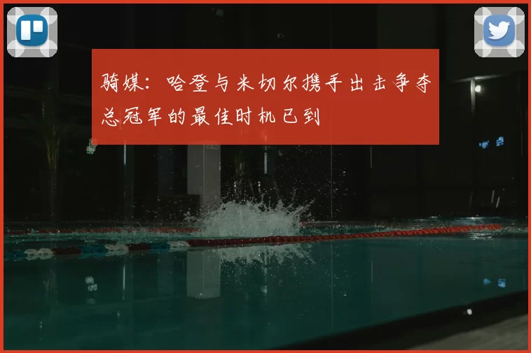 骑媒：哈登与米切尔携手出击争夺总冠军的最佳时机已到