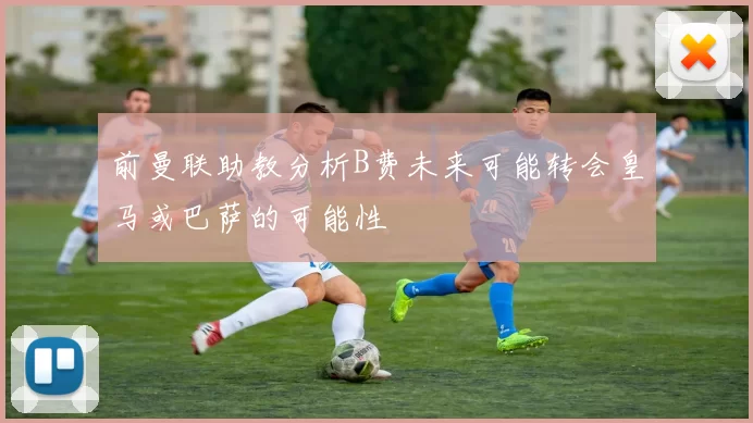 前曼联助教分析B费未来可能转会皇马或巴萨的可能性