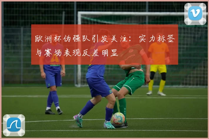 欧洲杯伪强队引发关注：实力标签与赛场表现反差明显