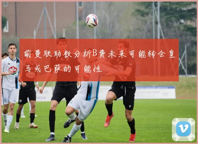 前曼联助教分析B费未来可能转会皇马或巴萨的可能性