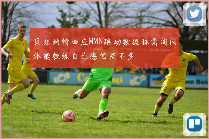 贝尔纳特回应MMN跑动数据称需询问体能教练自己感觉差不多