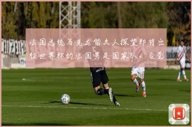 法国总统马克龙偕夫人探望即将出征世界杯的法国男足国家队,合影时一把将姆巴佩拉到身边“更显眼的位置”